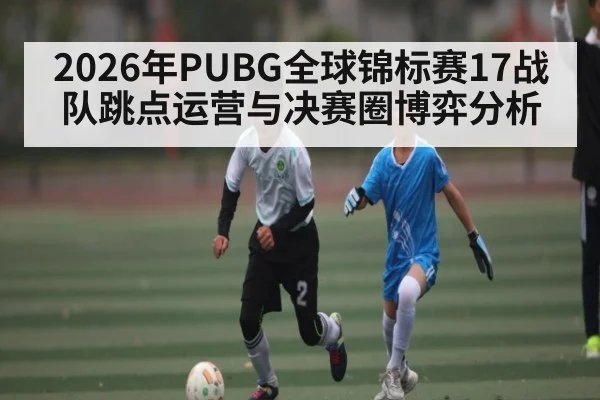 2026年PUBG全球锦标赛17战队跳点运营与决赛圈博弈分析