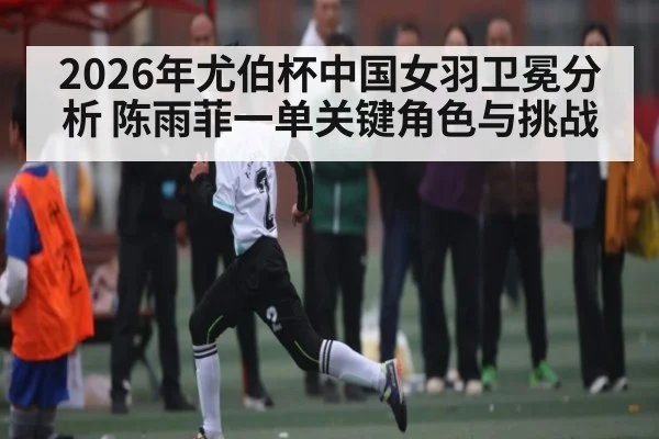 2026年尤伯杯中国女羽卫冕分析 陈雨菲一单关键角色与挑战