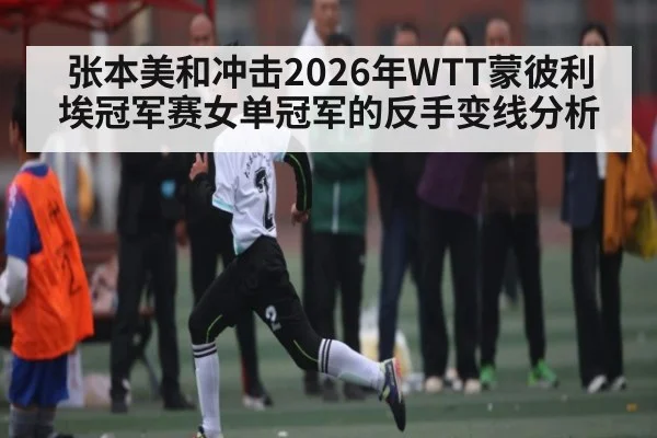 张本美和冲击2026年WTT蒙彼利埃冠军赛女单冠军的反手变线分析