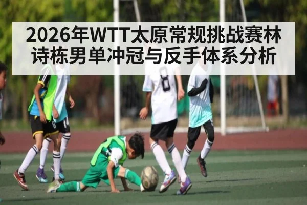 2026年WTT太原常规挑战赛林诗栋男单冲冠与反手体系分析
